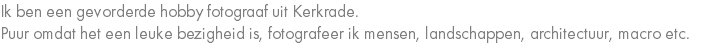 Ik ben een gevorderde hobby fotograaf uit Kerkrade. Puur omdat het een leuke bezigheid is, fotografeer ik mensen, landschappen, architectuur, macro etc.